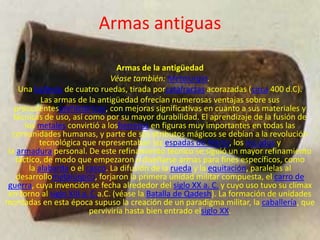 Armas antiguas

                                  Armas de la antigüedad
                                Véase también: Metalurgia.
    Una ballesta de cuatro ruedas, tirada porcatafractas acorazadas (circa 400 d.C).
           Las armas de la antigüedad ofrecían numerosas ventajas sobre sus
  precedentesprehistóricos, con mejoras significativas en cuanto a sus materiales y
  técnicas de uso, así como por su mayor durabilidad. El aprendizaje de la fusión de
      los metales convirtió a losherreros en figuras muy importantes en todas las
 comunidades humanas, y parte de sus atributos mágicos se debían a la revolución
          tecnológica que representaban las espadas de hierro, los escudos y
la armadura personal. De este refinamiento técnico se siguió un mayor refinamiento
   táctico, de modo que empezaron a diseñarse armas para fines específicos, como
       la alabarda o el casco. La difusión de la rueda y la equitación, paralelas al
   desarrollometalúrgico, forjaron la primera unidad militar compuesta, el carro de
guerra, cuya invención se fecha alrededor del siglo XX a. C. y cuyo uso tuvo su clímax
en torno al siglo XIII a. C.a.C. (véase la Batalla de Qadesh). La formación de unidades
montadas en esta época supuso la creación de un paradigma militar, la caballería, que
                         perviviría hasta bien entrado elsiglo XX.
 