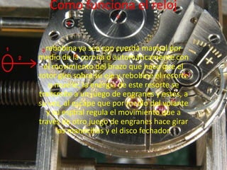 Como funciona el reloj

  rebobina ya sea con cuerda manual por
medio de la corona o automáticamente con
  el movimiento del brazo que hace que el
rotor gire sobre su eje y rebobine el resorte
   o muelle; la energía de este resorte se
transmite a un juego de engranes y estos, a
su vez, al escape que por medio del volante
   y su espiral regula el movimiento que a
través de otro juego de engranes hace girar
      las manecillas y el disco fechador.
 