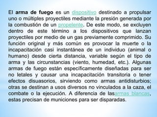 El arma de fuego es un dispositivo destinado a propulsar
uno o múltiples proyectiles mediante la presión generada por
la combustión de un propelente. De este modo, se excluyen
dentro de este término a los dispositivos que lanzan
proyectiles por medio de un gas previamente comprimido. Su
función original y más común es provocar la muerte o la
incapacitación casi instantánea de un individuo (animal o
humano) desde cierta distancia, variable según el tipo de
arma y las circunstancias (viento, humedad, etc.). Algunas
armas de fuego están específicamente diseñadas para ser
no letales y causar una incapacitación transitoria o tener
efectos disuasorios, sirviendo como armas antidisturbios;
otras se destinan a usos diversos no vinculados a la caza, el
combate o la ejecución. A diferencia de lasarmas blancas,
estas precisan de municiones para ser disparadas.
 