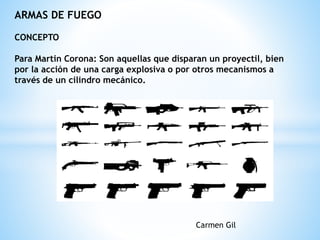ARMAS DE FUEGO
CONCEPTO
Para Martin Corona: Son aquellas que disparan un proyectil, bien
por la acción de una carga explosiva o por otros mecanismos a
través de un cilindro mecánico.
Carmen Gil
 