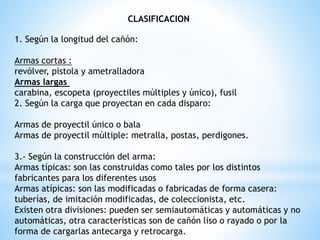 CLASIFICACION
1. Según la longitud del cañón:
Armas cortas :
revólver, pistola y ametralladora
Armas largas
carabina, escopeta (proyectiles múltiples y único), fusil
2. Según la carga que proyectan en cada disparo:
Armas de proyectil único o bala
Armas de proyectil múltiple: metralla, postas, perdigones.
3.- Según la construcción del arma:
Armas típicas: son las construidas como tales por los distintos
fabricantes para los diferentes usos
Armas atípicas: son las modificadas o fabricadas de forma casera:
tuberías, de imitación modificadas, de coleccionista, etc.
Existen otra divisiones: pueden ser semiautomáticas y automáticas y no
automáticas, otra características son de cañón liso o rayado o por la
forma de cargarlas antecarga y retrocarga.
 