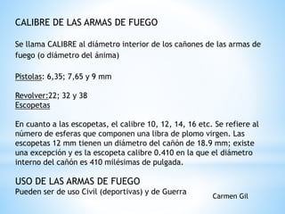 CALIBRE DE LAS ARMAS DE FUEGO
Se llama CALIBRE al diámetro interior de los cañones de las armas de
fuego (o diámetro del ánima)
Pistolas: 6,35; 7,65 y 9 mm
Revolver:22; 32 y 38
Escopetas
En cuanto a las escopetas, el calibre 10, 12, 14, 16 etc. Se refiere al
número de esferas que componen una libra de plomo virgen. Las
escopetas 12 mm tienen un diámetro del cañón de 18.9 mm; existe
una excepción y es la escopeta calibre 0.410 en la que el diámetro
interno del cañón es 410 milésimas de pulgada.
USO DE LAS ARMAS DE FUEGO
Pueden ser de uso Civil (deportivas) y de Guerra
Carmen Gil
 