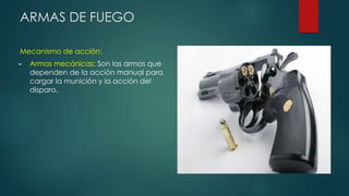 ARMAS DE FUEGO
Mecanismo de acción:
► Armas mecánicas: Son las armas que
dependen de la acción manual para
cargar la munición y la acción del
disparo.
 