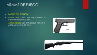 ARMAS DE FUEGO
► LARGO DEL CAÑÓN:
► Armas cortas. Las armas que tienen el
cañón menor a 30 cm.
► Armas largas. Las armas que tienen el
cañón mayor a 30 cm.
 