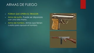 ARMAS DE FUEGO
► FORMA QUE OPERA EL TIRADOR:
► Arma de puño. Puede ser disparada
con una sola mano.
► Arma de hombro. Armas que tienen
culata para apoyar el hombro.
 