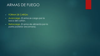 ARMAS DE FUEGO
► FORMA DE CARGA:
► Avancarga. El arma se carga por la
boca del cañón.
► Retrocarga. El arma de alimenta por la
parte posterior (recamara).
 