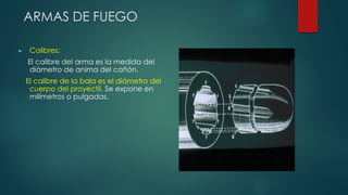 ARMAS DE FUEGO
► Calibres:
El calibre del arma es la medida del
diámetro de anima del cañón.
El calibre de la bala es el diámetro del
cuerpo del proyectil. Se expone en
milímetros o pulgadas.
 