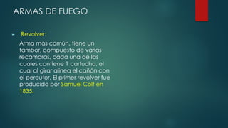 ARMAS DE FUEGO
► Revolver:
Arma más común, tiene un
tambor, compuesto de varias
recamaras, cada una de las
cuales contiene 1 cartucho, el
cual al girar alinea el cañón con
el percutor. El primer revolver fue
producido por Samuel Colt en
1835.
 