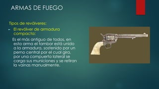 ARMAS DE FUEGO
Tipos de revólveres:
► El revólver de armadura
compacta:
Es el más antiguo de todos, en
esta arma el tambor está unido
a la armadura, sostenido por un
perno central por el cual gira,
por una compuerta lateral se
carga sus municiones y se retiran
la vainas manualmente.
 