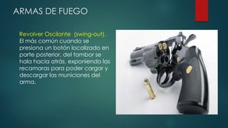 ARMAS DE FUEGO
Revolver Oscilante (swing-out).
El más común cuando se
presiona un botón localizado en
parte posterior, del tambor se
hala hacia atrás, exponiendo las
recamaras para poder cargar y
descargar las municiones del
arma.
 