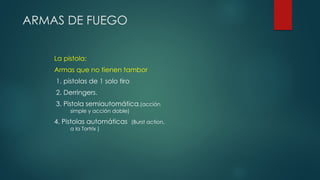 ARMAS DE FUEGO
La pistola:
Armas que no tienen tambor
1. pistolas de 1 solo tiro
2. Derringers.
3. Pistola semiautomática.(acción
simple y acción doble)
4. Pistolas automáticas (Burst action,
a la Tortrix )
 