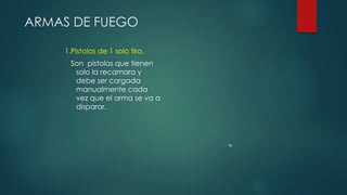 ARMAS DE FUEGO
1.Pistolas de 1 solo tiro.
Son pistolas que tienen
solo la recamara y
debe ser cargada
manualmente cada
vez que el arma se va a
disparar.
 