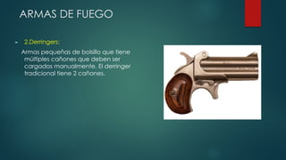 ARMAS DE FUEGO
► 2.Derringers:
Armas pequeñas de bolsillo que tiene
múltiples cañones que deben ser
cargados manualmente. El derringer
tradicional tiene 2 cañones.
 