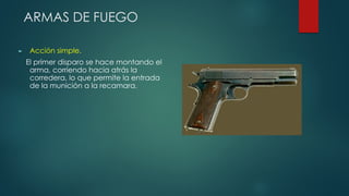 ARMAS DE FUEGO
► Acción simple.
El primer disparo se hace montando el
arma, corriendo hacia atrás la
corredera, lo que permite la entrada
de la munición a la recamara.
 