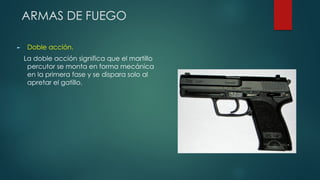 ARMAS DE FUEGO
► Doble acción.
La doble acción significa que el martillo
percutor se monta en forma mecánica
en la primera fase y se dispara solo al
apretar el gatillo.
 