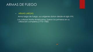 ARMAS DE FUEGO
► ARMAS LARGAS:
Arma larga de fuego, sus orígenes datan desde el siglo XVI.
Los colonos Norte Americanos, fueron los primeros en su
utilización completa.(1775-1783)
 