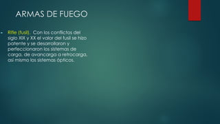 ARMAS DE FUEGO
► Rifle (fusil). Con los conflictos del
siglo XIX y XX el valor del fusil se hizo
patente y se desarrollaron y
perfeccionaron los sistemas de
carga, de avancarga a retrocarga,
así mismo los sistemas ópticos.
 
