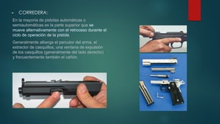 ► CORREDERA:
En la mayoría de pistolas automáticas o
semiautomáticas es la parte superior que se
mueve alternativamente con el retroceso durante el
ciclo de operación de la pistola.
Generalmente alberga el percutor del arma, el
extractor de casquillos, una ventana de expulsión
de los casquillos (generalmente del lado derecho)
y frecuentemente también el cañón.
 