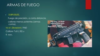 ARMAS DE FUEGO
► SUBFUSILES.
Fuego de precisión, a corta distancia.
calibres menos potentes (armas
cortas).
Vz 61 (Skorpion) 1960
Calibre 7.65 (.32) y
9 mm.
 