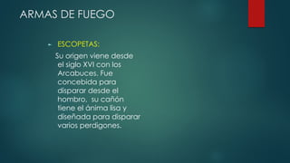 ARMAS DE FUEGO
► ESCOPETAS:
Su origen viene desde
el siglo XVI con los
Arcabuces. Fue
concebida para
disparar desde el
hombro, su cañón
tiene el ánima lisa y
diseñada para disparar
varios perdigones.
 