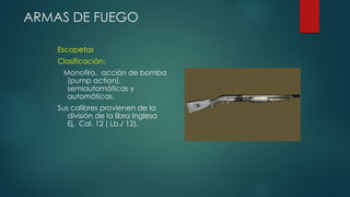 ARMAS DE FUEGO
Escopetas
Clasificación:
Monotiro, acción de bomba
(pump action),
semiautomáticas y
automáticas.
Sus calibres provienen de la
división de la libra Inglesa
Ej. Cal. 12 ( Lb./ 12).
 