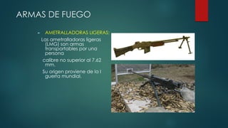 ARMAS DE FUEGO
► AMETRALLADORAS LIGERAS:
Las ametralladoras ligeras
(LMG) son armas
transportables por una
persona
calibre no superior al 7.62
mm.
Su origen proviene de la I
guerra mundial.
 