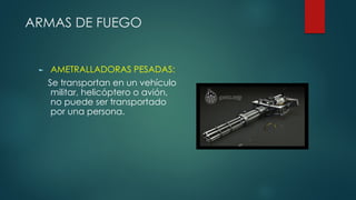 ARMAS DE FUEGO
► AMETRALLADORAS PESADAS:
Se transportan en un vehículo
militar, helicóptero o avión,
no puede ser transportado
por una persona.
 