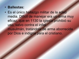 • Ballestas:
• Es el único hallazgo militar de la edad
media. Difícil de manejar era un arma muy
eficaz, que en 1130 la iglesia prohibió su
uso, salvo contra el infiel
musulmán, tratándola de arma aborrecida
por Dios e indigna para el cristiano.

 