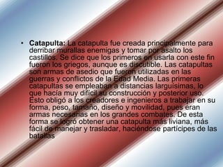 • Catapulta: La catapulta fue creada principalmente para
derribar murallas enemigas y tomar por asalto los
castillos. Se dice que los primeros en usarla con este fin
fueron los griegos, aunque es discutible. Las catapultas
son armas de asedio que fueron utilizadas en las
guerras y conflictos de la Edad Media. Las primeras
catapultas se empleaban a distancias larguísimas, lo
que hacía muy difícil su construcción y posterior uso.
Esto obligó a los creadores e ingenieros a trabajar en su
forma, peso, tamaño, diseño y movilidad, pues eran
armas necesarias en los grandes combates. De esta
forma se logró obtener una catapulta más liviana, más
fácil de manejar y trasladar, haciéndose partícipes de las
batallas

 