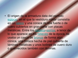 • El origen de la armadura data del periodo
egipcio, en el que la vestidura militar consistía
en un casco y una coraza de tela fuerte o de
cuero cubiertos en gran parte con placas
metálicas. Entre los caldeos-asirios, a tenor de
lo que aparece en los relieves de la época, se
usaba un casco de bronce de forma algo
cónica, una coraza hecha de piel cubierta de
láminas metálicas y unos botines de cuero duro
o guarnecidos también con láminas.

 
