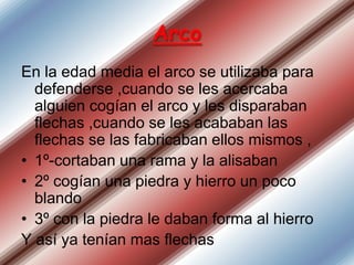 Arco
En la edad media el arco se utilizaba para
defenderse ,cuando se les acercaba
alguien cogían el arco y les disparaban
flechas ,cuando se les acababan las
flechas se las fabricaban ellos mismos ,
• 1º-cortaban una rama y la alisaban
• 2º cogían una piedra y hierro un poco
blando
• 3º con la piedra le daban forma al hierro
Y así ya tenían mas flechas

 