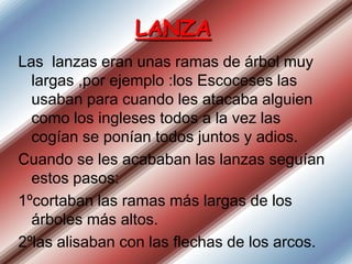 LANZA
Las lanzas eran unas ramas de árbol muy
largas ,por ejemplo :los Escoceses las
usaban para cuando les atacaba alguien
como los ingleses todos a la vez las
cogían se ponían todos juntos y adios.
Cuando se les acababan las lanzas seguían
estos pasos:
1ºcortaban las ramas más largas de los
árboles más altos.
2ºlas alisaban con las flechas de los arcos.

 