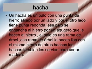 hacha
• Un hacha es un palo con una punta de
hierro afilado por un lado y por el otro lado
tiene punta redonda, ese palo se
engancha al hierro por un agugero que le
hacen al hierro , el palo es una rama de
árbol ,esa rama de árbol la hacen lisa con
el mismo hierro de otras hachas las
hachas tambien les servian para cortar
madera.

 