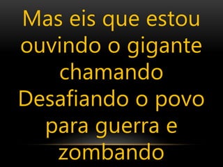 Mas eis que estou
ouvindo o gigante
chamando
Desafiando o povo
para guerra e
zombando
 