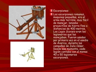 Escorpiones:
Los escorpiones romanos,
maquinas pequeñas, era el
arma más terrible, muy fácil
de manejar, lanzaba
proyectiles de hierro fino a
distancias de 400 metros.
Los Legio Scorpio eran los
legionarios que las
manejaban. Fueron usados
por primera vez en el asedio
de Avarico, durante las
campañas de Julio César.
Desde ese momento, cada
legión contaba con al menos
40 o 50 legionarios
escorpiones.
 