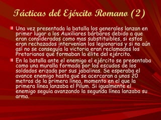Tácticas del Ejército Romano (2)
Una vez presentada la batalla los generales lanzan en
primer lugar a los Auxiliares bárbaros debido a que
eran considerados como mas substituibles, si estos
eran rechazados intervenían los legionarios y si no aún
así no se conseguía la victoria eran reclamados los
Pretorianos que formaban la élite del ejército.
En la batalla ante el enemigo el ejército se presentaba
como una muralla formada por los escudos de los
soldados erizada por sus jabalinas. Se esperaba el
avance enemigo hasta que se acercaran a unos 20
metros de la primera línea, momento en el que la
primera línea lanzaba el Pilum. Si igualmente el
enemigo seguía avanzando la segunda línea lanzaba su
arma.
 