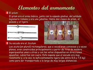 Elementos del armamento
El pilum:
El pilum era el arma básica, junto con la espada gladius, del soldado
legionario romano y era una jabalina. Había dos clases de pilum, el
pesado y el ligero.




Su escudo era el Scutum
Los scuta (en plural) rectangulares, que a veces eran convexos y a veces
planos, eran construidos principalmente a partir de tiras de madera
superpuestas unas a otras y con las vetas dispuestas en direcciones
opuestas, cubiertas con cuero. Esto supone que el escudo era muy
resistente y, a la vez, lo suficientemente ligero (de entre 5,5 y 7,5 kg)
como para ser transportado a lo largo de muy largas distancias.
 