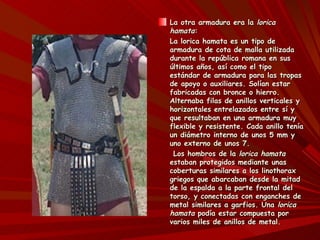 La otra armadura era la lorica
hamata:
La lorica hamata es un tipo de
armadura de cota de malla utilizada
durante la república romana en sus
últimos años, así como el tipo
estándar de armadura para las tropas
de apoyo o auxiliares. Solían estar
fabricadas con bronce o hierro.
Alternaba filas de anillos verticales y
horizontales entrelazados entre sí y
que resultaban en una armadura muy
flexible y resistente. Cada anillo tenía
un diámetro interno de unos 5 mm y
uno externo de unos 7.
 Los hombros de la lorica hamata
estaban protegidos mediante unas
coberturas similares a los linothorax
griegos que abarcaban desde la mitad
de la espalda a la parte frontal del
torso, y conectadas con enganches de
metal similares a garfios. Una lorica
hamata podía estar compuesta por
varios miles de anillos de metal.
 