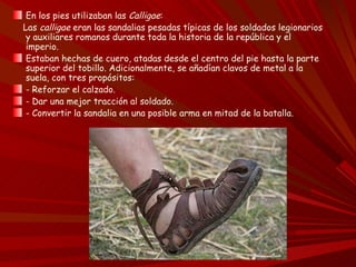 En los pies utilizaban las Calligae:
Las calligae eran las sandalias pesadas típicas de los soldados legionarios
 y auxiliares romanos durante toda la historia de la república y el
 imperio.
 Estaban hechas de cuero, atadas desde el centro del pie hasta la parte
 superior del tobillo. Adicionalmente, se añadían clavos de metal a la
 suela, con tres propósitos:
 - Reforzar el calzado.
 - Dar una mejor tracción al soldado.
 - Convertir la sandalia en una posible arma en mitad de la batalla.
 