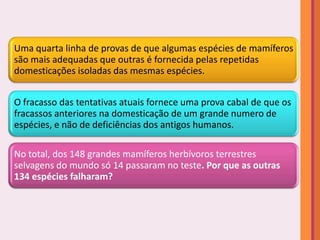 Uma quarta linha de provas de que algumas espécies de mamíferos
são mais adequadas que outras é fornecida pelas repetidas
domesticações isoladas das mesmas espécies.


O fracasso das tentativas atuais fornece uma prova cabal de que os
fracassos anteriores na domesticação de um grande numero de
espécies, e não de deficiências dos antigos humanos.

No total, dos 148 grandes mamíferos herbívoros terrestres
selvagens do mundo só 14 passaram no teste. Por que as outras
134 espécies falharam?
 