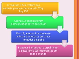 O capitulo 9 fica restrito aos
animais grandes com mais de 37kg.
             Pag.158


        Apenas 14 animais foram
      domesticados antes do sec. XX


          Dos 14, apenas 9 se tornaram
          animais domésticos em áreas
               limitadas do globo

            E apenas 5 especies se espalharam
             e passaram a ser importantes em
                      todo o mundo
 