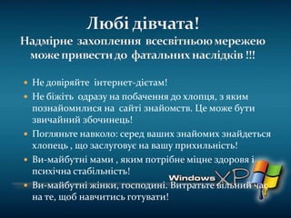  Не довіряйте інтернет-дієтам!
 Не біжіть одразу на побачення до хлопця, з яким
познайомилися на сайті знайомств. Це може бути
звичайний збочинець!
 Погляньте навколо: серед ваших знайомих знайдеться
хлопець , що заслуговує на вашу прихильність!
 Ви-майбутні мами , яким потрібне міцне здоровя і
психічна стабільність!
 Ви-майбутні жінки, господині. Витратьте вільний час
на те, щоб навчитись готувати!
 