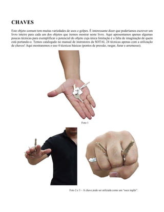 CHAVES
Este objeto comum tem muitas variedades de usos e golpes. É interessante dizer que poderíamos escrever um
livro inteiro para cada um dos objetos que iremos mostrar neste livro. Aqui apresentamos apenas algumas
poucas técnicas para exemplificar o potencial do objeto cuja única limitação é a falta de imaginação de quem
está portando-o. Temos catalogado no manual de instrutores da SOTAI, 24 técnicas apenas com a utilização
de chaves! Aqui mostraremos o uso 4 técnicas básicas (pontos de pressão, rasgar, furar e arremesso).
Foto 1
Foto 2 e 3 – A chave pode ser utilizada como um “soco inglês”.
 