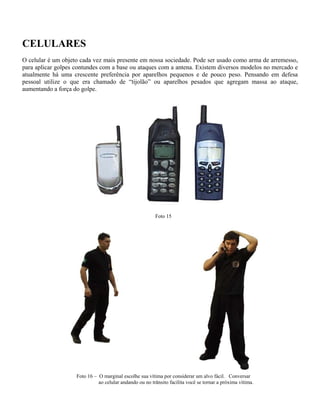 CELULARES
O celular é um objeto cada vez mais presente em nossa sociedade. Pode ser usado como arma de arremesso,
para aplicar golpes contundes com a base ou ataques com a antena. Existem diversos modelos no mercado e
atualmente há uma crescente preferência por aparelhos pequenos e de pouco peso. Pensando em defesa
pessoal utilize o que era chamado de “tijolão” ou aparelhos pesados que agregam massa ao ataque,
aumentando a força do golpe.
Foto 15
Foto 16 – O marginal escolhe sua vítima por considerar um alvo fácil. Conversar
ao celular andando ou no trânsito facilita você se tornar a próxima vítima.
 