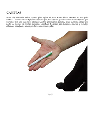 CANETAS
Dizem que uma caneta é mais poderosa que a espada, nas mãos de uma pessoa habilidosa é a mais pura
verdade. A caneta é um dos objetos mais versáteis para defesa pessoal, podemos usar as mesmas técnicas que
usaríamos com uma faca, fazer arremessos, golpes contundentes, perfurar, rasgar, controlar, aplicar em
pontos de pressão, etc. Existem numerosas variedades de canetas, com tamanhos, materiais e formatos
diferentes, sem dúvida é uma das melhores armas improvisadas.
Foto 52
 