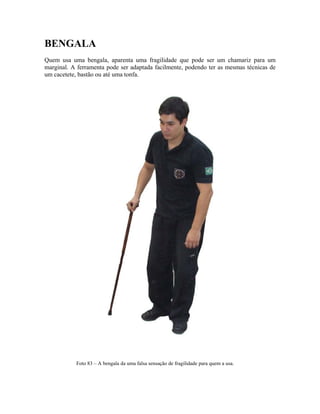 BENGALA
Quem usa uma bengala, aparenta uma fragilidade que pode ser um chamariz para um
marginal. A ferramenta pode ser adaptada facilmente, podendo ter as mesmas técnicas de
um cacetete, bastão ou até uma tonfa.
Foto 83 – A bengala da uma falsa sensação de fragilidade para quem a usa.
 