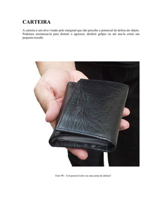 CARTEIRA
A carteira é um alvo visado pelo marginal que não percebe o potencial de defesa do objeto.
Podemos arremessa-la para distrair o agressor, desferir golpes ou até usa-la como um
pequeno escudo.
Foto 90 – Um possível alvo ou uma arma de defesa?
 