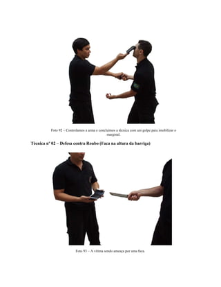 Foto 92 – Controlamos a arma e concluímos a técnica com um golpe para imobilizar o
marginal.
Técnica nº 02 – Defesa contra Roubo (Faca na altura da barriga)
Foto 93 – A vítima sendo ameaça por uma faca.
 