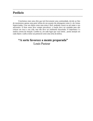 Posfácio
Concluímos mais uma obra que terá brevemente uma continuidade, devido ao fato
de mostrarmos apenas uma parte ínfima de um assunto tão abrangente como é o de Armas
Improvisadas. Usar um objeto como uma arma é fácil, podendo vencer ou até matar o seu
adversário. O bom senso deve sempre prevalecer, a reação deve ser estudada para não
colocar em risco a sua vida, mas não deve ser totalmente descartada. O importante é a
analise correta da situação. Lembre-se, em cada lugar que você entrar, preste atenção em
cada objeto e saiba avaliar seu potencial como uma arma de defesa.
“A sorte favorece a mente preparada”
Louis Pasteur
 