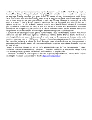 combate e domínio de várias artes marciais e esportes de contato - Arnis de Mano, Kick Boxing, Hapkido,
Karatê, Muay Thai, Jiu-Jitsu, Aikido, Judô e Kung Fu. Ministra aulas há 19 anos em academias e empresas
de segurança. Pesquisa o combate com armas desde 1978, quando iniciou o treinamento com bastão longo,
facão chinês e nunchaku, ministrando aulas regularmente de combate com facas, armas improvisadas e tonfa
para diversos segmentos da segurança pública e privada. Aos 22 anos foi estudar artes marciais no Japão
onde se graduou 2º dan de Karatê, passando a conhecer diversos sistemas de artes marciais internas e
externas no Oriente. De volta ao Brasil, começou a estudar novas possibilidades e métodos de treinamento
para aprimorar e desenvolver seu estilo de luta, com ênfase ao combate real. Graduou-se a seguir em
matemática, deixou a profissão para o exercício da difusão e ensino da defesa pessoal, passando a se dedicar
integralmente no desenvolvimento de técnicas para preservar a integridade física das pessoas.
É especialista em defesa pessoal com grande reconhecimento sendo constantemente chamado para prestar
consultoria aos mais destacados órgãos de imprensa da América Latina. Exerceu durante nove anos a
coordenação técnica na área de defesa pessoal na maior empresa de segurança da América Latina onde
ministrou aulas para mais de 30.000 alunos e formou a primeira turma de agentes de disciplina na primeira e
bem sucedida penitenciaria privada do Brasil. Inovando e aperfeiçoando técnicas de combate armado e
desarmado, elabora estudos e desenvolve cursos especiais para grupos de segurança de destacadas empresas
do setor privado.
Treinou as seguintes empresas no uso de tonfas: Companhia Paulista de Trens Metropolitanos (CPTM),
Humanitas (Penitenciaria Industrial de Guarapuava), Companhia Mineradora do Rio Paracatu, Graber, Banco
Itaú, Pires Segurança (vigilantes), entre muitas outras empresas de pequeno porte.
Atualmente é o instrutor de técnicas policiais no curso de guarda-parque do SENAC em São Paulo. Maiores
informações podem ser acessadas através do site: http://www.sotai.com.br/
 